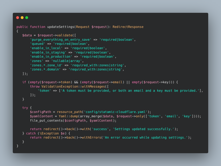 public function updateSettings(Request $request): RedirectResponse
{
   $data = $request->validate([
       'purge_everything_on_entry_save' => 'required|boolean',
       'queued' => 'required|boolean',
       'enable_in_local' => 'required|boolean',
       'enable_in_staging' => 'required|boolean',
       'enable_in_production' => 'required|boolean',
       'zones' => 'nullable|array',
       'zones.*.zone_id' => 'required_with:zones|string',
       'zones.*.domain' => 'required_with:zones|string',
   ]);

   if (empty($request->token) && (empty($request->email) || empty($request->key))) {
       throw ValidationException::withMessages([
           'token' => ['A token must be provided, or both an email and a key must be provided.'],
       ]);
   }

   try {
       $configPath = resource_path('config/statamic-cloudflare.yaml');
       $yamlContent = Yaml::dump(array_merge($data, $request->only(['token', 'email', 'key'])));
       file_put_contents($configPath, $yamlContent);

       return redirect()->back()->with('success', 'Settings updated successfully.');
   } catch (\Exception $e) {
       return redirect()->back()->withErrors('An error occurred while updating settings.');
   }
}