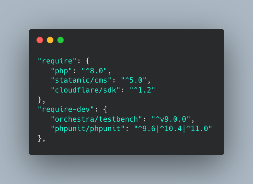 "require": {
   "php": "^8.0",
   "statamic/cms": "^5.0",
   "cloudflare/sdk": "^1.2"
},
"require-dev": {
   "orchestra/testbench": "^v9.0.0",
   "phpunit/phpunit": "^9.6|^10.4|^11.0"
},