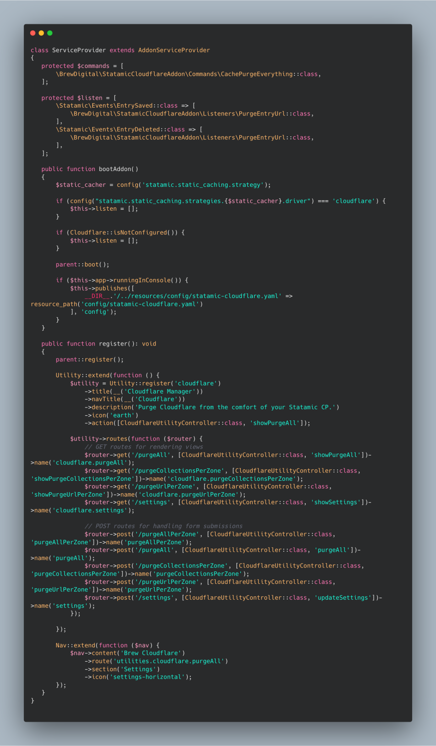 class ServiceProvider extends AddonServiceProvider
{
   protected $commands = [
       \BrewDigital\StatamicCloudflareAddon\Commands\CachePurgeEverything::class,
   ];

   protected $listen = [
       \Statamic\Events\EntrySaved::class => [
           \BrewDigital\StatamicCloudflareAddon\Listeners\PurgeEntryUrl::class,
       ],
       \Statamic\Events\EntryDeleted::class => [
           \BrewDigital\StatamicCloudflareAddon\Listeners\PurgeEntryUrl::class,
       ],
   ];

   public function bootAddon()
   {
       $static_cacher = config('statamic.static_caching.strategy');

       if (config("statamic.static_caching.strategies.{$static_cacher}.driver") === 'cloudflare') {
           $this->listen = [];
       }

       if (Cloudflare::isNotConfigured()) {
           $this->listen = [];
       }

       parent::boot();

       if ($this->app->runningInConsole()) {
           $this->publishes([
               __DIR__.'/../resources/config/statamic-cloudflare.yaml' => resource_path('config/statamic-cloudflare.yaml')
           ], 'config');
       }
   }

   public function register(): void
   {
       parent::register();

       Utility::extend(function () {
           $utility = Utility::register('cloudflare')
               ->title(__('Cloudflare Manager'))
               ->navTitle(__('Cloudflare'))
               ->description('Purge Cloudflare from the comfort of your Statamic CP.')
               ->icon('earth')
               ->action([CloudflareUtilityController::class, 'showPurgeAll']);

           $utility->routes(function ($router) {
               // GET routes for rendering views
               $router->get('/purgeAll', [CloudflareUtilityController::class, 'showPurgeAll'])->name('cloudflare.purgeAll');
               $router->get('/purgeCollectionsPerZone', [CloudflareUtilityController::class, 'showPurgeCollectionsPerZone'])->name('cloudflare.purgeCollectionsPerZone');
               $router->get('/purgeUrlPerZone', [CloudflareUtilityController::class, 'showPurgeUrlPerZone'])->name('cloudflare.purgeUrlPerZone');
               $router->get('/settings', [CloudflareUtilityController::class, 'showSettings'])->name('cloudflare.settings');

               // POST routes for handling form submissions
               $router->post('/purgeAllPerZone', [CloudflareUtilityController::class, 'purgeAllPerZone'])->name('purgeAllPerZone');
               $router->post('/purgeAll', [CloudflareUtilityController::class, 'purgeAll'])->name('purgeAll');
               $router->post('/purgeCollectionsPerZone', [CloudflareUtilityController::class, 'purgeCollectionsPerZone'])->name('purgeCollectionsPerZone');
               $router->post('/purgeUrlPerZone', [CloudflareUtilityController::class, 'purgeUrlPerZone'])->name('purgeUrlPerZone');
               $router->post('/settings', [CloudflareUtilityController::class, 'updateSettings'])->name('settings');
           });

       });

       Nav::extend(function ($nav) {
           $nav->content('Brew Cloudflare')
               ->route('utilities.cloudflare.purgeAll')
               ->section('Settings')
               ->icon('settings-horizontal');
       });
   }
}