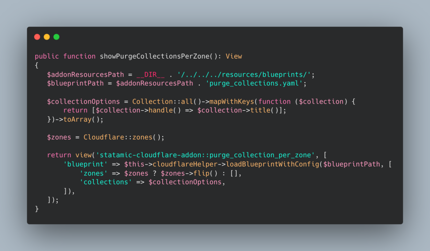 public function showPurgeCollectionsPerZone(): View
{
   $addonResourcesPath = __DIR__ . '/../../../resources/blueprints/';
   $blueprintPath = $addonResourcesPath . 'purge_collections.yaml';

   $collectionOptions = Collection::all()->mapWithKeys(function ($collection) {
       return [$collection->handle() => $collection->title()];
   })->toArray();

   $zones = Cloudflare::zones();

   return view('statamic-cloudflare-addon::purge_collection_per_zone', [
       'blueprint' => $this->cloudflareHelper->loadBlueprintWithConfig($blueprintPath, [
           'zones' => $zones ? $zones->flip() : [],
           'collections' => $collectionOptions,
       ]),
   ]);
}